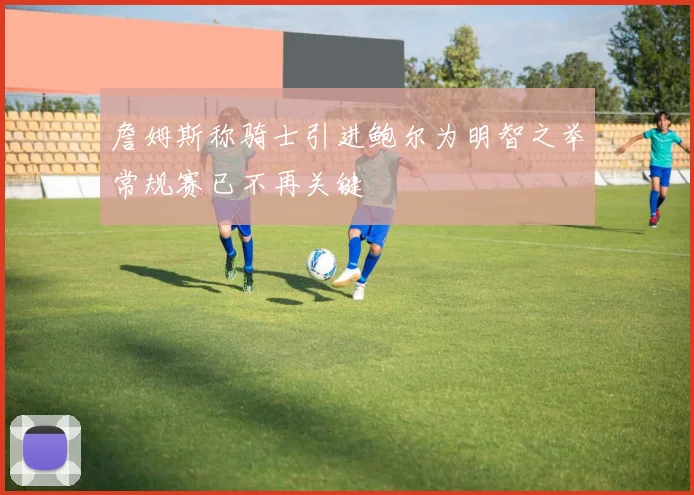 詹姆斯称骑士引进鲍尔为明智之举常规赛已不再关键