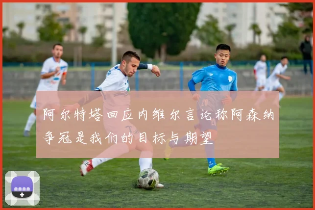 阿尔特塔回应内维尔言论称阿森纳争冠是我们的目标与期望