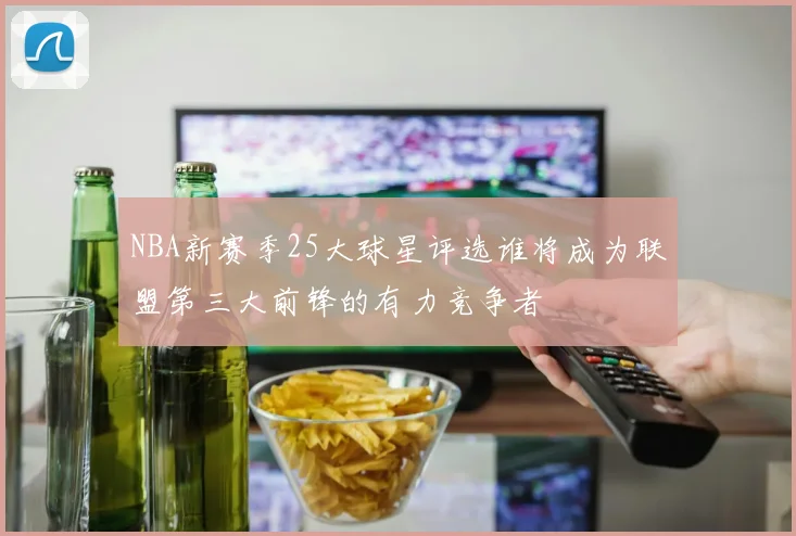 NBA新赛季25大球星评选谁将成为联盟第三大前锋的有力竞争者