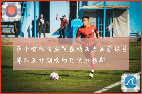 萨卡续约将成阿森纳历史高薪球员球队还计划续约廷伯和赖斯