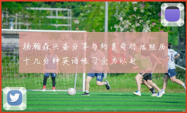 杨瀚森兴奋分享与约基奇对话经历十几分钟英语练习全力以赴