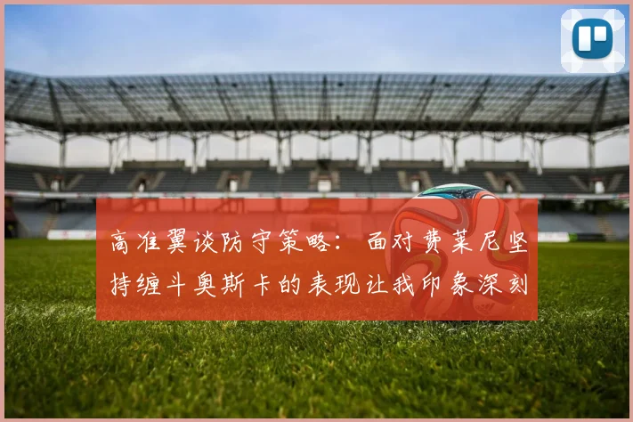高准翼谈防守策略：面对费莱尼坚持缠斗奥斯卡的表现让我印象深刻