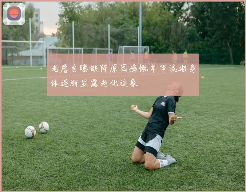 老詹自曝缺阵原因感慨年华流逝身体逐渐显露老化迹象