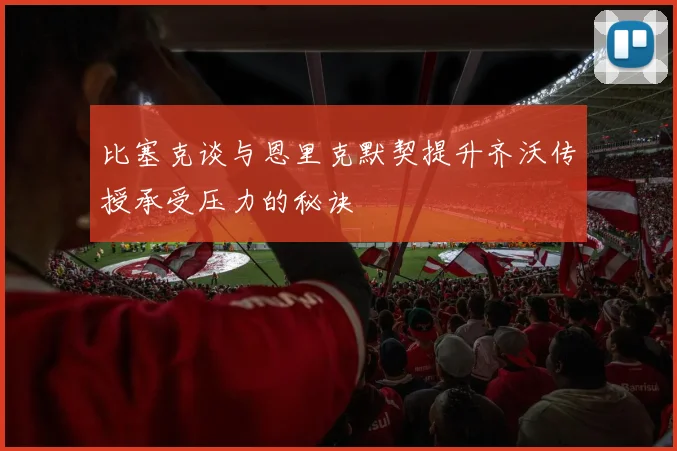 比塞克谈与恩里克默契提升齐沃传授承受压力的秘诀