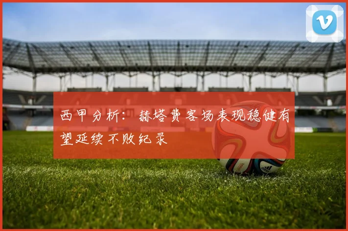 西甲分析：赫塔费客场表现稳健有望延续不败纪录