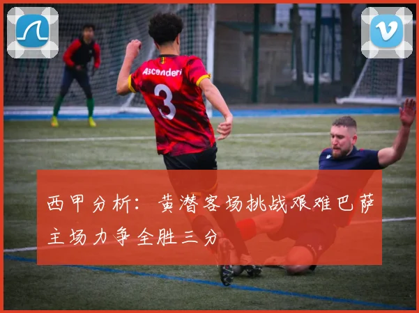 西甲分析：黄潜客场挑战艰难巴萨主场力争全胜三分