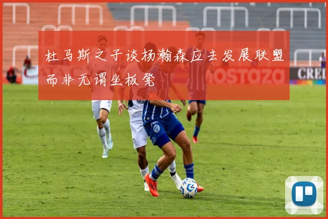 杜马斯之子谈杨瀚森应去发展联盟而非无谓坐板凳