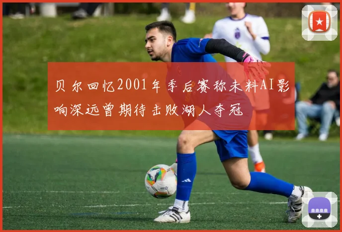 贝尔回忆2001年季后赛称未料AI影响深远曾期待击败湖人夺冠