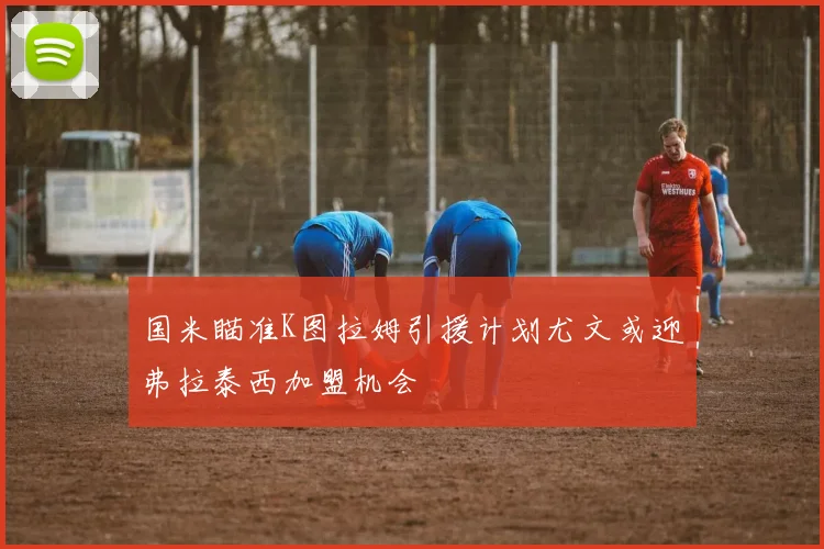 国米瞄准K图拉姆引援计划尤文或迎弗拉泰西加盟机会