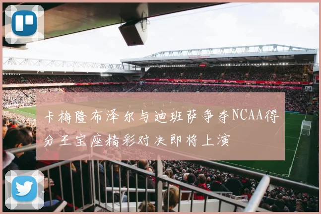 卡梅隆布泽尔与迪班萨争夺NCAA得分王宝座精彩对决即将上演