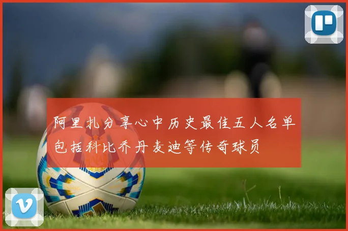 阿里扎分享心中历史最佳五人名单包括科比乔丹麦迪等传奇球员