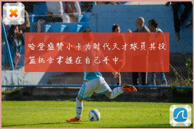 哈登盛赞小卡为时代天才球员其投篮机会掌握在自己手中